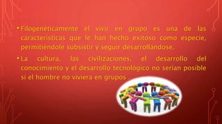 • Filogenéticamente el vivir en grupo es una de las
características que le han hecho exitoso como especie,
permitiéndole subsistir y seguir desarrollándose.
• La cultura, las civilizaciones, el desarrollo del
conocimiento y el desarrollo tecnológico no serían posible
si el hombre no viviera en grupos .
 