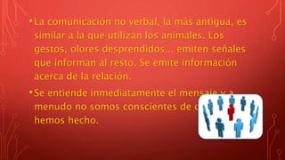 •La comunicación no verbal, la más antigua, es
similar a la que utilizan los animales. Los
gestos, olores desprendidos... emiten señales
que informan al resto. Se emite información
acerca de la relación.
•Se entiende inmediatamente el mensaje y a
menudo no somos conscientes de que lo
hemos hecho.
 