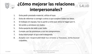 7/1/2020
Mgs. Miguel Ángel Silva, Especialista Distrital de
Promoción de la Salud e Igualdad
11
1. Evita pedir prestado material, utiliza el tuyo.
2. Evita de reformar o corregir a otros o que acepten todas tus ideas.
3. Si trabajas en equipo, haz tu parte y evita que otros lo hagan por ti.
4. Sé cortés y amistoso con todos.
5. Evita quejarte de todo y por todo.
6. Cumple con las promesas y con los compromisos.
7. Evita interrumpir al que esté trabajando.
8. Acepta con responsabilidad tus errores y fracasos; evita buscar
culpables.
 