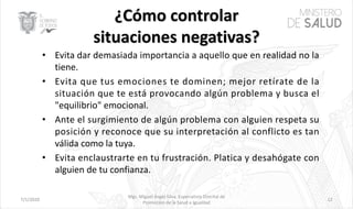 7/1/2020
Mgs. Miguel Ángel Silva, Especialista Distrital de
Promoción de la Salud e Igualdad
12
• Evita dar demasiada importancia a aquello que en realidad no la
tiene.
• Evita que tus emociones te dominen; mejor retírate de la
situación que te está provocando algún problema y busca el
"equilibrio" emocional.
• Ante el surgimiento de algún problema con alguien respeta su
posición y reconoce que su interpretación al conflicto es tan
válida como la tuya.
• Evita enclaustrarte en tu frustración. Platica y desahógate con
alguien de tu confianza.
 