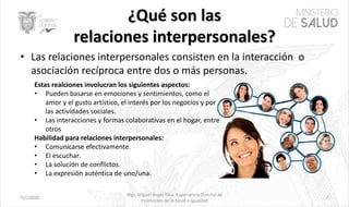 • Las relaciones interpersonales consisten en la interacción o
asociación recíproca entre dos o más personas.
7/1/2020 2
Mgs. Miguel Ángel Silva, Especialista Distrital de
Promoción de la Salud e Igualdad
Estas realciones involucran los siguientes aspectos:
• Pueden basarse en emociones y sentimientos, como el
amor y el gusto artístico, el interés por los negocios y por
las actividades sociales.
• Las interacciones y formas colaborativas en el hogar, entre
otros
Habilidad para relaciones interpersonales:
• Comunicarse efectivamente.
• El escuchar.
• La solución de conflictos.
• La expresión auténtica de uno/una.
 