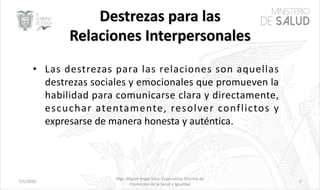 7/1/2020
Mgs. Miguel Ángel Silva, Especialista Distrital de
Promoción de la Salud e Igualdad
3
• Las destrezas para las relaciones son aquellas
destrezas sociales y emocionales que promueven la
habilidad para comunicarse clara y directamente,
escuchar atentamente, resolver conflictos y
expresarse de manera honesta y auténtica.
 