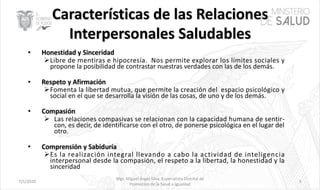 7/1/2020
Mgs. Miguel Ángel Silva, Especialista Distrital de
Promoción de la Salud e Igualdad
5
ØLibre de mentiras e hipocresía. Nos permite explorar los límites sociales y
propone la posibilidad de contrastar nuestras verdades con las de los demás.
ØFomenta la libertad mutua, que permite la creación del espacio psicológico y
social en el que se desarrolla la visión de las cosas, de uno y de los demás.
Ø Las relaciones compasivas se relacionan con la capacidad humana de sentir-
con, es decir, de identificarse con el otro, de ponerse psicológica en el lugar del
otro.
ØEs la realización integral llevando a cabo la actividad de inteligencia
interpersonal desde la compasión, el respeto a la libertad, la honestidad y la
sinceridad
 