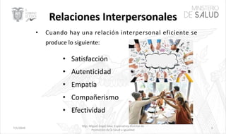 7/1/2020
Mgs. Miguel Ángel Silva, Especialista Distrital de
Promoción de la Salud e Igualdad
6
• Cuando hay una relación interpersonal eficiente se
produce lo siguiente:
• Satisfacción
• Autenticidad
• Empatía
• Compañerismo
• Efectividad
 
