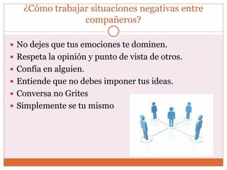 ¿Cómo trabajar situaciones negativas entre
compañeros?
 No dejes que tus emociones te dominen.
 Respeta la opinión y punto de vista de otros.
 Confía en alguien.
 Entiende que no debes imponer tus ideas.
 Conversa no Grites
 Simplemente se tu mismo
 