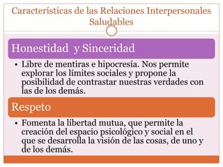 Características de las Relaciones Interpersonales
Saludables
Honestidad y Sinceridad
• Libre de mentiras e hipocresía. Nos permite
explorar los límites sociales y propone la
posibilidad de contrastar nuestras verdades con
las de los demás.
Respeto
• Fomenta la libertad mutua, que permite la
creación del espacio psicológico y social en el
que se desarrolla la visión de las cosas, de uno y
de los demás.
 
