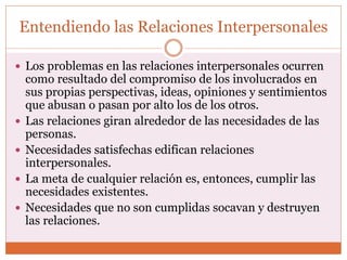 Entendiendo las Relaciones Interpersonales
 Los problemas en las relaciones interpersonales ocurren
como resultado del compromiso de los involucrados en
sus propias perspectivas, ideas, opiniones y sentimientos
que abusan o pasan por alto los de los otros.
 Las relaciones giran alrededor de las necesidades de las
personas.
 Necesidades satisfechas edifican relaciones
interpersonales.
 La meta de cualquier relación es, entonces, cumplir las
necesidades existentes.
 Necesidades que no son cumplidas socavan y destruyen
las relaciones.
 