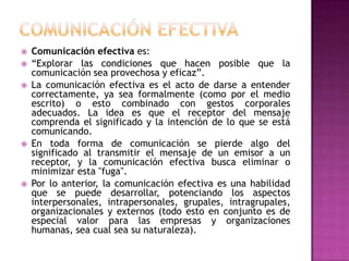 







Comunicación efectiva es:
“Explorar las condiciones que hacen posible que la
comunicación sea provechosa y eficaz”.
La comunicación efectiva es el acto de darse a entender
correctamente, ya sea formalmente (como por el medio
escrito) o esto combinado con gestos corporales
adecuados. La idea es que el receptor del mensaje
comprenda el significado y la intención de lo que se está
comunicando.
En toda forma de comunicación se pierde algo del
significado al transmitir el mensaje de un emisor a un
receptor, y la comunicación efectiva busca eliminar o
minimizar esta "fuga".
Por lo anterior, la comunicación efectiva es una habilidad
que se puede desarrollar, potenciando los aspectos
interpersonales, intrapersonales, grupales, intragrupales,
organizacionales y externos (todo esto en conjunto es de
especial valor para las empresas y organizaciones
humanas, sea cual sea su naturaleza).

 