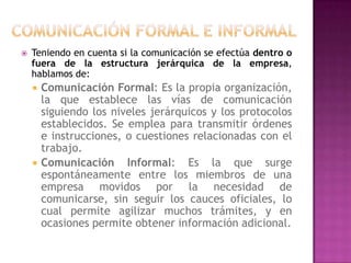 

Teniendo en cuenta si la comunicación se efectúa dentro o
fuera de la estructura jerárquica de la empresa,
hablamos de:




Comunicación Formal: Es la propia organización,
la que establece las vías de comunicación
siguiendo los niveles jerárquicos y los protocolos
establecidos. Se emplea para transmitir órdenes
e instrucciones, o cuestiones relacionadas con el
trabajo.
Comunicación Informal: Es la que surge
espontáneamente entre los miembros de una
empresa movidos por la necesidad de
comunicarse, sin seguir los cauces oficiales, lo
cual permite agilizar muchos trámites, y en
ocasiones permite obtener información adicional.

 