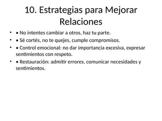 10. Estrategias para Mejorar
Relaciones
• • No intentes cambiar a otros, haz tu parte.
• • Sé cortés, no te quejes, cumple compromisos.
• • Control emocional: no dar importancia excesiva, expresar
sentimientos con respeto.
• • Restauración: admitir errores, comunicar necesidades y
sentimientos.
 