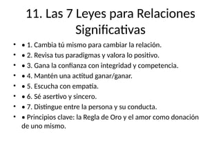 11. Las 7 Leyes para Relaciones
Significativas
• • 1. Cambia tú mismo para cambiar la relación.
• • 2. Revisa tus paradigmas y valora lo positivo.
• • 3. Gana la confianza con integridad y competencia.
• • 4. Mantén una actitud ganar/ganar.
• • 5. Escucha con empatía.
• • 6. Sé asertivo y sincero.
• • 7. Distingue entre la persona y su conducta.
• • Principios clave: la Regla de Oro y el amor como donación
de uno mismo.
 