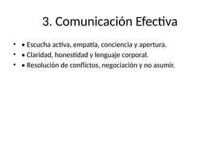 3. Comunicación Efectiva
• • Escucha activa, empatía, conciencia y apertura.
• • Claridad, honestidad y lenguaje corporal.
• • Resolución de conflictos, negociación y no asumir.
 