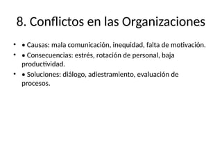 8. Conflictos en las Organizaciones
• • Causas: mala comunicación, inequidad, falta de motivación.
• • Consecuencias: estrés, rotación de personal, baja
productividad.
• • Soluciones: diálogo, adiestramiento, evaluación de
procesos.
 