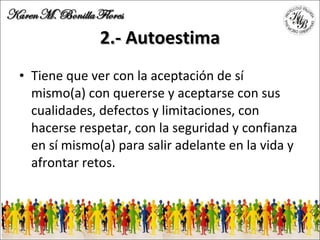 2.- Autoestima Tiene que ver con la aceptación de sí mismo(a) con quererse y aceptarse con sus cualidades, defectos y limitaciones, con hacerse respetar, con la seguridad y confianza en sí mismo(a) para salir adelante en la vida y afrontar retos. 
