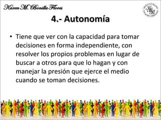4.- Autonomía Tiene que ver con la capacidad para tomar decisiones en forma independiente, con resolver los propios problemas en lugar de buscar a otros para que lo hagan y con manejar la presión que ejerce el medio cuando se toman decisiones. 