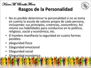 Rasgos de la Personalidad No es posible determinar la personalidad si no se toma en cuenta la escala de valores propia de cada persona, incluyendo: sus principios, creencias, costumbres; Así mismo sus habilidades para conducirse en lo político, religioso, social y económico, etc. El hombre manifiesta la seguridad en cuatro formas posibles: 􀂾 Seguridad física 􀂾 Seguridad emocional 􀂾 Seguridad social 􀂾 Seguridad económica 