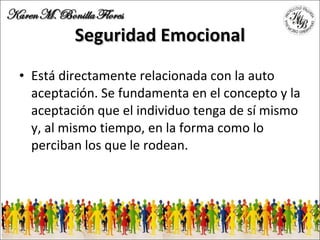 Seguridad Emocional Está directamente relacionada con la auto aceptación. Se fundamenta en el concepto y la aceptación que el individuo tenga de sí mismo y, al mismo tiempo, en la forma como lo perciban los que le rodean. 