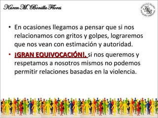 En ocasiones llegamos a pensar que si nos relacionamos con gritos y golpes, lograremos que nos vean con estimación y autoridad. ¡GRAN EQUIVOCACIÓN!,  si nos queremos y respetamos a nosotros mismos no podemos permitir relaciones basadas en la violencia. 