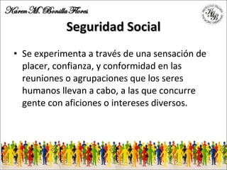Seguridad Social Se experimenta a través de una sensación de placer, confianza, y conformidad en las reuniones o agrupaciones que los seres humanos llevan a cabo, a las que concurre gente con aficiones o intereses diversos. 