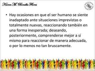 Hay ocasiones en que el ser humano se siente inadaptado ante situaciones imprevistas o totalmente nuevas, reaccionando también en una forma inesperada; deseando, posteriormente, comprenderse mejor a sí mismo para reaccionar de manera adecuada, o por lo menos no tan bruscamente. 