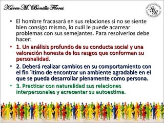 El hombre fracasará en sus relaciones si no se siente bien consigo mismo, lo cuál le puede acarrear problemas con sus semejantes. Para resolverlos debe hacer: 1. Un análisis profundo de su conducta social y una valoración honesta de los rasgos que conforman su personalidad. 2. Deberá realizar cambios en su comportamiento con el fin último de encontrar un ambiente agradable en el que se pueda desarrollar plenamente como persona. 3. Practicar con naturalidad sus relaciones interpersonales y acrecentar su autoestima. 