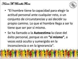 “ El hombre tiene la capacidad para elegir la actitud personal ante cualquier reto, o un conjunto de circunstancias y así decidir su propio camino. Lo que el hombre llega a ser lo tiene que ser por sí mismo.  Se ha llamado a la  Autoestima  la clave del éxito personal, porque es en  “sí mismo” , a veces está oculto y sumergido en la inconsciencia o en la ignorancia”. 