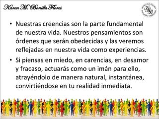 Nuestras creencias son la parte fundamental de nuestra vida. Nuestros pensamientos son órdenes que serán obedecidas y las veremos reflejadas en nuestra vida como experiencias. Si piensas en miedo, en carencias, en desamor y fracaso, actuarás como un imán para ello, atrayéndolo de manera natural, instantánea, convirtiéndose en tu realidad inmediata. 