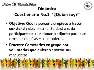 Dinámica Cuestionario No.1  “¿Quién soy?” Objetivo: Que la persona empiece a hacer conciencia de sí  misma. Se dará a cada participante el cuestionario adjunto para que terminen las frases incompletas. Proceso: Cometarios en grupo por voluntarios que quieran  aportar sus respuestas. 