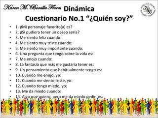 Dinámica Cuestionario No.1 “¿Quién soy?” 1. ¿Mi personaje favorito(a) es? 2. ¿Si pudiera tener un deseo sería? 3. Me siento feliz cuando: 4. Me siento muy triste cuando: 5. Me siento muy importante cuando: 6. Una pregunta que tengo sobre la vida es: 7. Me enojo cuando: 8. La fantasía que más me gustaría tener es: 9. Un pensamiento que habitualmente tengo es: 10. Cuando me enojo, yo: 11. Cuando me siento triste, yo: 12. Cuando tengo miedo, yo: 13. Me da miedo cuando: 14. Algo que quiero, pero me da miedo pedir, es: 