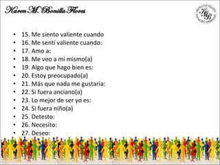 15. Me siento valiente cuando 16. Me sentí valiente cuando: 17. Amo a: 18. Me veo a mi mismo(a) 19. Algo que hago bien es: 20. Estoy preocupado(a) 21. Más que nada me gustaría: 22. Si fuera anciano(a) 23. Lo mejor de ser yo es: 24. Si fuera niño(a) 25. Detesto: 26. Necesito: 27. Deseo: 