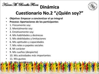 Dinámica Cuestionario No.2 “¿Quién soy?” Objetivo: Empezar a concientizar el yo integral Proceso: Aportaciones de los participantes 1. Físicamente soy: 2. Mentalmente soy: 3. Emotivamente soy: 4. Mis habilidades y destrezas 5. Mis debilidades y limitaciones 6. Mis aptitudes y capacidades 7. Mis roles o papeles sociales 8. Mi carácter 9. Mis sueños (despierto) 10. Mis actividades más importantes 11. Mis gustos 12. Mis pasatiempos 
