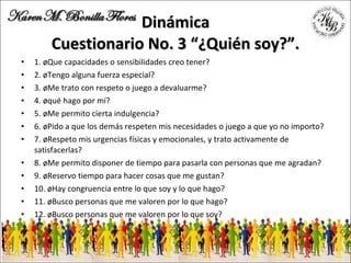 Dinámica Cuestionario No. 3 “¿Quién soy?”. 1. ¿Que capacidades o sensibilidades creo tener? 2. ¿Tengo alguna fuerza especial? 3. ¿Me trato con respeto o juego a devaluarme? 4. ¿qué hago por mí? 5. ¿Me permito cierta indulgencia? 6. ¿Pido a que los demás respeten mis necesidades o juego a que yo no importo? 7. ¿Respeto mis urgencias físicas y emocionales, y trato activamente de satisfacerlas? 8. ¿Me permito disponer de tiempo para pasarla con personas que me agradan? 9. ¿Reservo tiempo para hacer cosas que me gustan? 10. ¿Hay congruencia entre lo que soy y lo que hago? 11. ¿Busco personas que me valoren por lo que hago? 12. ¿Busco personas que me valoren por lo que soy? 