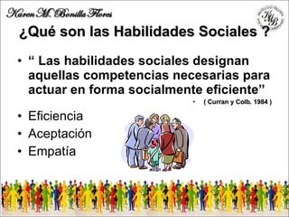 ¿ Qué son las Habilidades  S ociale s ? “  Las habilidades sociales designan aquellas competencias necesarias para actuar en forma socialmente eficiente ” ( Curran y Colb. 1984 ) Eficiencia Aceptación Empatía 