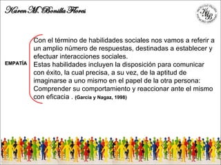 Con el término de habilidades sociales nos vamos a referir a un amplio número de respuestas, destinadas a establecer y efectuar interacciones sociales.  Estas habilidades incluyen la disposición para comunicar con éxito, la cual precisa, a su vez, de la aptitud de imaginarse a uno mismo en el papel de la otra persona: Comprender su comportamiento y reaccionar ante el mismo con eficacia .  (García y Nagaz, 1998)  EMPATÍA 