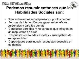 Podemos resumir entonces que las Habilidades Sociales son: Comportamientos recompensados por los demás  Formas de interacción que generan beneficios personales y para los demás Conductas verbales  y no verbales que influyen en las respuestas de otros Respuestas orientadas a metas y susceptibles de ser aprendidas Capacidades para inducir respuestas deseable en los demás 