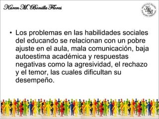 Los problemas en las habilidades sociales del educando se relacionan con un pobre ajuste en el aula, mala comunicación, baja autoestima académica y respuestas negativas como la agresividad, el rechazo y el temor, las cuales dificultan su desempeño. 