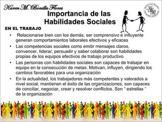 Importancia de las  H abilidades  S ociale s  Relacionarse bien con los demás, ser comprensivo e influyente generan comportamientos laborales efectivos y eficaces Las competencias sociales como emitir mensajes claros, convencer, liderar, persuadir y saber colaborar son habilidades propias de los equipos efectivos de trabajo productivo Las personas con habilidades sociales son capaces de trabajar en equipo en la consecución de metas. Motivan, influyen, dirigiendo los cambios favorables para una organización En la actualidad, los trabajadores más competentes y valorados a nivel social, mantienen el éxito de las organizaciones, son capaces de conciliar, negociar, crear y resolver conflictos. Son “ estrellas “ de la organización  EN EL TRABAJO 
