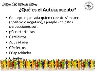 ¿Qué es el Autoconcepto? Concepto que cada quien tiene de sí mismo (positivo o negativo), Ejemplos de estas percepciones son: 􀂾 Características 􀂾 Atributos 􀂾 Cualidades 􀂾 Defectos 􀂾 Capacidades 􀂾 Límites 
