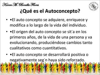 ¿Qué es el Autoconcepto? • El auto concepto se adquiere, enriquece y modifica a lo largo de la vida del individuo. • El origen del auto concepto se sitúa en los primeros años, de la vida de una persona y va evolucionando, produciéndose cambios tanto cualitativos como cuantitativos. • El auto concepto se desarrollará positiva o negativamente según haya sido reforzado. 