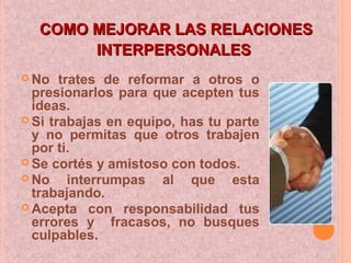 COMO MEJORAR LAS RELACIONESCOMO MEJORAR LAS RELACIONES
INTERPERSONALESINTERPERSONALES
 No trates de reformar a otros o
presionarlos para que acepten tus
ideas.
 Si trabajas en equipo, has tu parte
y no permitas que otros trabajen
por ti.
 Se cortés y amistoso con todos.
 No interrumpas al que esta
trabajando.
 Acepta con responsabilidad tus
errores y fracasos, no busques
culpables.
 