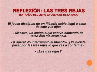 REFLEXIÓN: LAS TRES REJASREFLEXIÓN: LAS TRES REJAS
(EXTRAÍDO DEL LIBRO LA CULPA ES DE LA VACA)(EXTRAÍDO DEL LIBRO LA CULPA ES DE LA VACA)
El joven discípulo de un filósofo sabio llegó a casa
de este y le dijo:
- Maestro, un amigo suyo estuvo hablando de
usted con malevolencia.
- ¡Espera! -lo interrumpió el filósofo-. ¿Ya hiciste
pasar por las tres rejas lo que vas a contarme?
- ¿Las tres rejas?
 