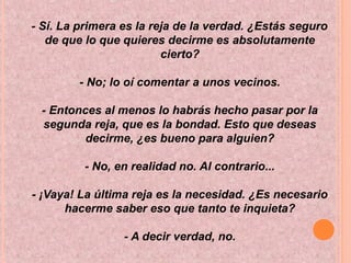 - Sí. La primera es la reja de la verdad. ¿Estás seguro
de que lo que quieres decirme es absolutamente
cierto?
- No; lo oí comentar a unos vecinos.
- Entonces al menos lo habrás hecho pasar por la
segunda reja, que es la bondad. Esto que deseas
decirme, ¿es bueno para alguien?
- No, en realidad no. Al contrario...
- ¡Vaya! La última reja es la necesidad. ¿Es necesario
hacerme saber eso que tanto te inquieta?
- A decir verdad, no.
 