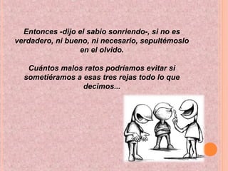 Entonces -dijo el sabio sonriendo-, si no es
verdadero, ni bueno, ni necesario, sepultémoslo
en el olvido.
Cuántos malos ratos podríamos evitar si
sometiéramos a esas tres rejas todo lo que
decimos...
 
