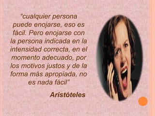 “cualquier persona
puede enojarse, eso es
fácil. Pero enojarse con
la persona indicada en la
intensidad correcta, en el
momento adecuado, por
los motivos justos y de la
forma más apropiada, no
es nada fácil”
Aristóteles
 
