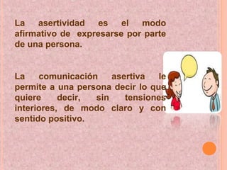 La asertividad es el modo
afirmativo de expresarse por parte
de una persona.
La comunicación asertiva le
permite a una persona decir lo que
quiere decir, sin tensiones
interiores, de modo claro y con
sentido positivo.
 