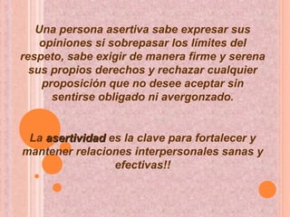 Una persona asertiva sabe expresar sus
opiniones si sobrepasar los límites del
respeto, sabe exigir de manera firme y serena
sus propios derechos y rechazar cualquier
proposición que no desee aceptar sin
sentirse obligado ni avergonzado.
La asertividadasertividad es la clave para fortalecer y
mantener relaciones interpersonales sanas y
efectivas!!
 
