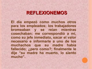 REFLEXIONEMOSREFLEXIONEMOS
El día empezó como muchos otros
para los empleados; los trabajadores
bromeaban y se reían mientras
cosechaban; me correspondió a mi,
como su jefe inmediato, sacar el valor
necesario e informarle a uno de los
muchachos que su madre había
fallecido; ¿pero como?; finalmente le
dije “su madre ha muerto, lo siento
mucho”.
 