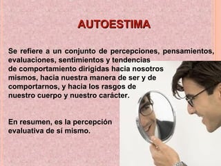 Se refiere a un conjunto de percepciones, pensamientos,
evaluaciones, sentimientos y tendencias
de comportamiento dirigidas hacia nosotros
mismos, hacia nuestra manera de ser y de
comportarnos, y hacia los rasgos de
nuestro cuerpo y nuestro carácter.
En resumen, es la percepción
evaluativa de sí mismo.
AUTOESTIMAAUTOESTIMA
 