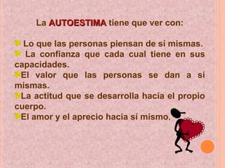 La AUTOESTIMAAUTOESTIMA tiene que ver con:
Lo que las personas piensan de sí mismas.
La confianza que cada cual tiene en sus
capacidades.
El valor que las personas se dan a sí
mismas.
La actitud que se desarrolla hacia el propio
cuerpo.
El amor y el aprecio hacia sí mismo..
 