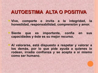 AUTOESTIMA ALTA O POSITIVAAUTOESTIMA ALTA O POSITIVA
Vive, comparte e invita a la integridad, la
honestidad, responsabilidad, comprensión y amor.
Siente que es importante, confía en sus
capacidades y éste es su mejor recurso.
Al valorarse, está dispuesto a respetar y valorar a
los demás, por lo que pide ayuda a quienes lo
rodean, irradia confianza y se acepta a sí mismo
como ser humano.
 